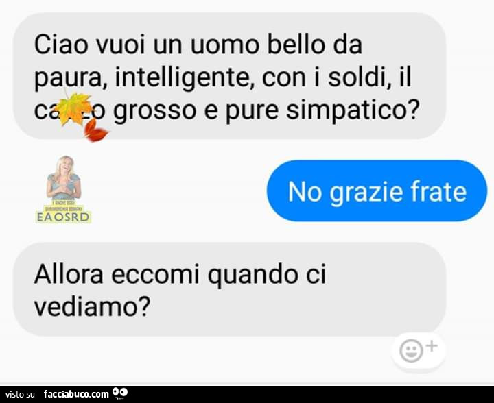 Ciao vuoi un uomo bello da paura, intelligente, con i soldi, ilcazzo grosso e pure simpatico? No grazie frate. Allora eccomi quando ci vediamo?