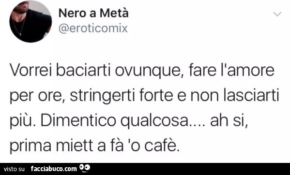 Vorrei baciarti ovunque, fare l'amore per ore, stringerti forte e non lasciarti più. Dimentico qualcosa… ah si, prima miett a fà lo cafè