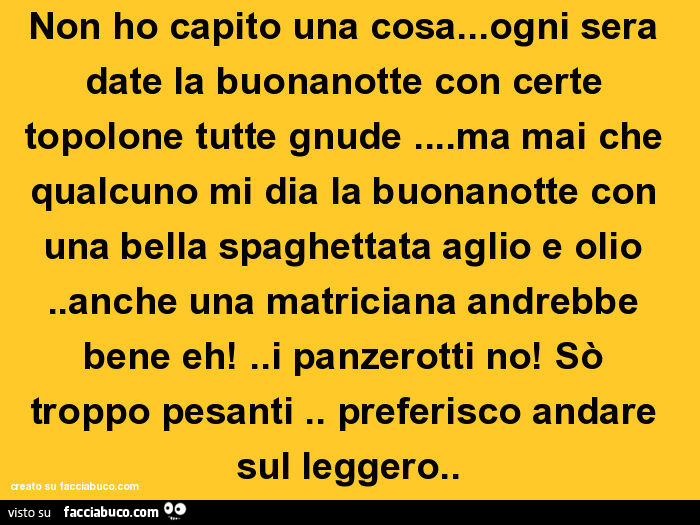 Non ho capito una cosa… ogni sera date la buonanotte con certe topolone tutte gnude… ma mai che qualcuno mi dia la buonanotte con una bella spaghettata aglio e olio. Anche una matriciana andrebbe bene eh! . I panzerotti no! Sò troppo pesanti