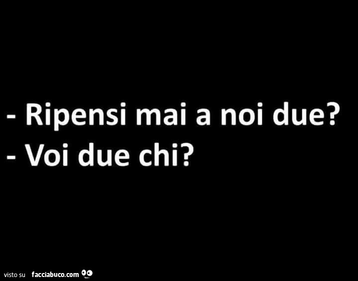 Ripensi mai a noi due? Voi due chi?