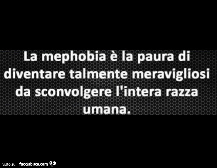 La mephobia è la paura di diventare talmente meravigliosi da sconvolgere l'intera razza umana