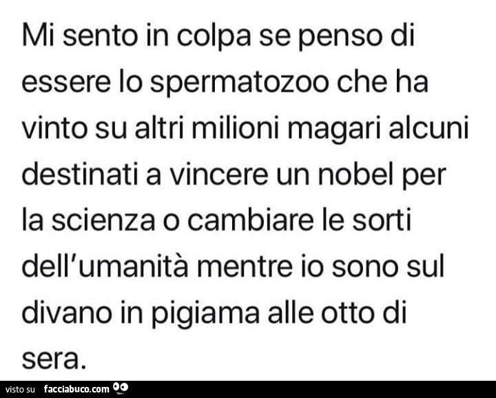 Mi sento in colpa se penso di essere lo spermatozoo che ha vinto su altri milioni magari alcuni destinati a vincere un nobel per la scienza o cambiare le sorti dell'umanità mentre io sono sul divano in pigiama alle otto di sera