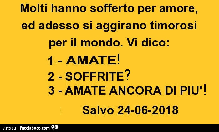 Molti hanno sofferto per amore, ed adesso si aggirano timorosi per il mondo. Vi dico: 1- AMATE 2 - SOFFRITE 3 - AMATE ANCORA DI PIù Salvo 24-06-2018