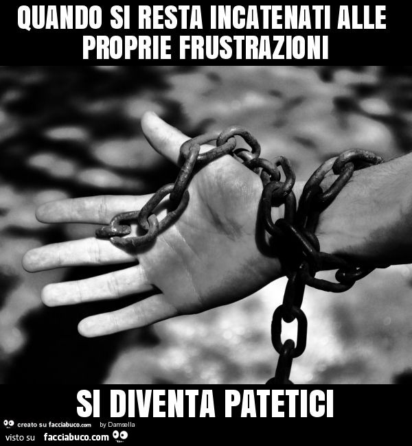 Quando si resta incatenati alle proprie frustrazioni si diventa patetici
