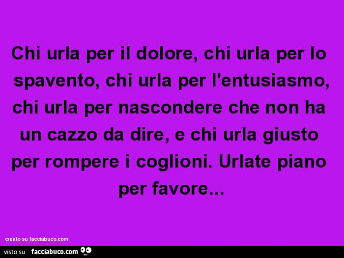 Chi urla per il dolore, chi urla per lo spavento, chi urla per l'entusiasmo, chi urla per nascondere che non ha un cazzo da dire, e chi urla giusto per rompere i coglioni. Urlate piano per favore