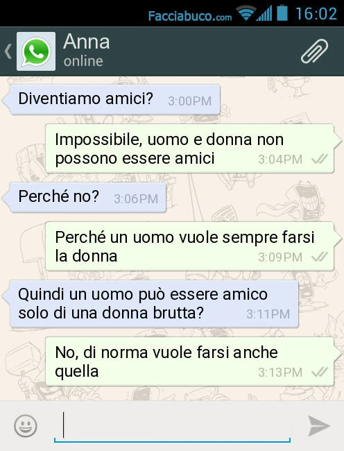 Diventiamo amici? Impossibile, uomo e donna non possono essere amici. Perché no? Perché un uomo vuole sempre farsi la donna. Quindi un uomo può essere amico solo di una donna brutta? No, di norma vuole farsi anche quella