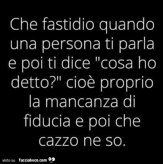 Che fastidio quando una persona ti parla e poi ti dice cosa ho detto? Cioè proprio la mancanza di fiducia e poi che cazzo ne so