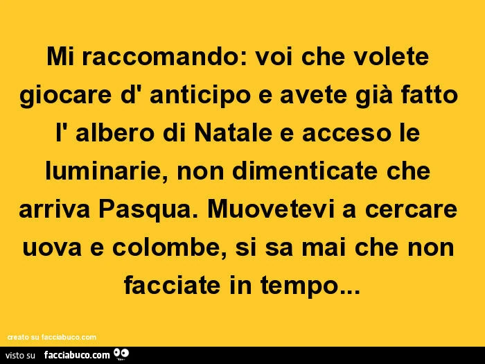Mi raccomando: voi che volete giocare d' anticipo e avete già fatto l' albero di natale e acceso le luminarie, non dimenticate che arriva pasqua. Muovetevi a cercare uova e colombe, si sa mai che non facciate in tempo
