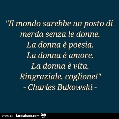 Il mondo sarebbe un posto di merda senza le donne. La donna è poesia. La donna è amore. La donna è vita. Ringraziale, coglione! Charles Bukowski