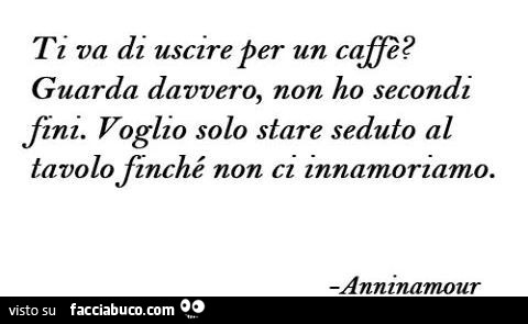 Ti va di uscire per un caffè? Guarda davvero, non ho secondi fini. Voglio solo stare seduto al tavolo finchè non ci innamoriamo