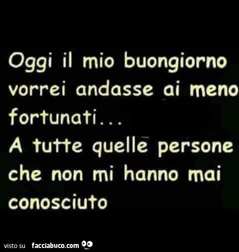 Oggi il mio buongiorno vorrei andasse ai meno fortunati… a tutte quelle persone che non mi hanno mai conosciuto