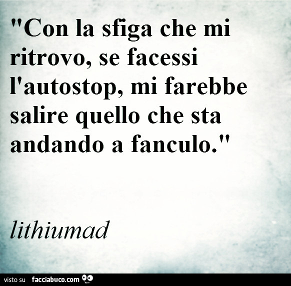 Con la sfiga che mi ritrovo, se facessi l'autostop, mi farebbe salire quello che sta andando a fanculo