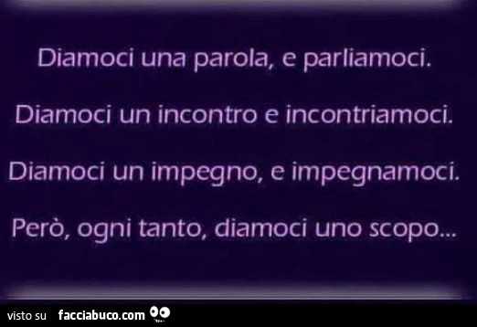 Diamoci una parola, e parliamoci. Diamoci un incontro e incontriamoci. Diamoci un impegno, e impegnamoci. Però, ogni tanto, diamoci uno scopo