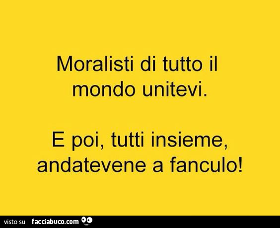 Moralisti di tutto il mondo unitevi. E poi, tutti insieme, andatevene a fanculo