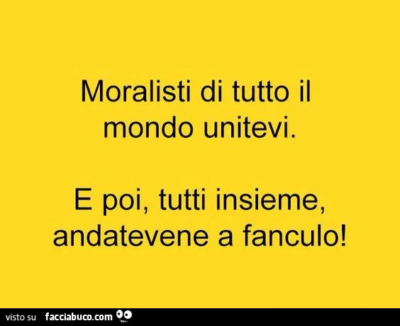 Moralisti di tutto il mondo unitevi. E poi, tutti insieme, andatevene affanculo