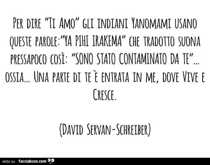 Per dire ti amo gli indiani yanomami usano queste parole: ya pilli irakema che tradotto suona così: sono staio contaminato da te. Ossia… una parte di te entrata in me, dove vive e cresce