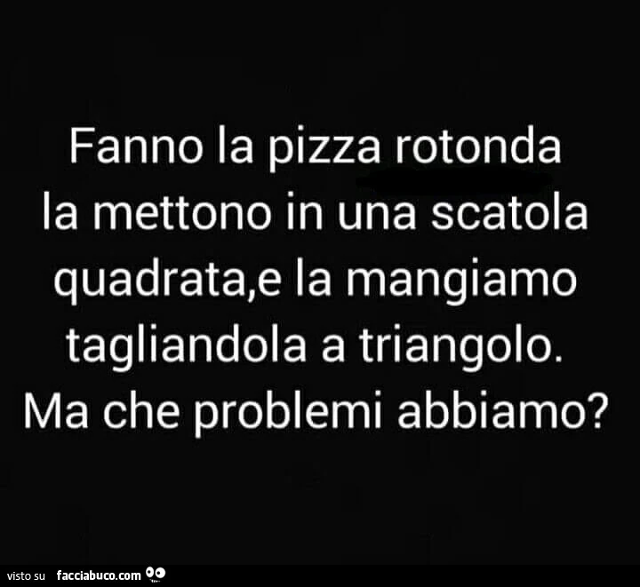 Fanno la pizza rotonda la mettono in una scatola quadrata, e la mangiamo tagliandola a triangolo. Ma che problemi abbiamo?