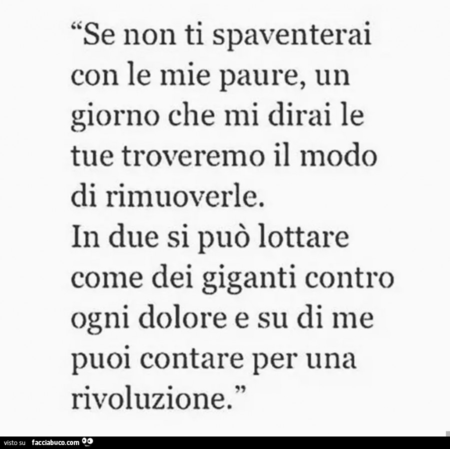 Se non ti spaventerai con le mie paure, un giorno che mi dirai le tue troveremo il modo di rimuoverle. In due si può lottare come dei giganti contro ogni dolore e su di me puoi contare per una rivoluzione
