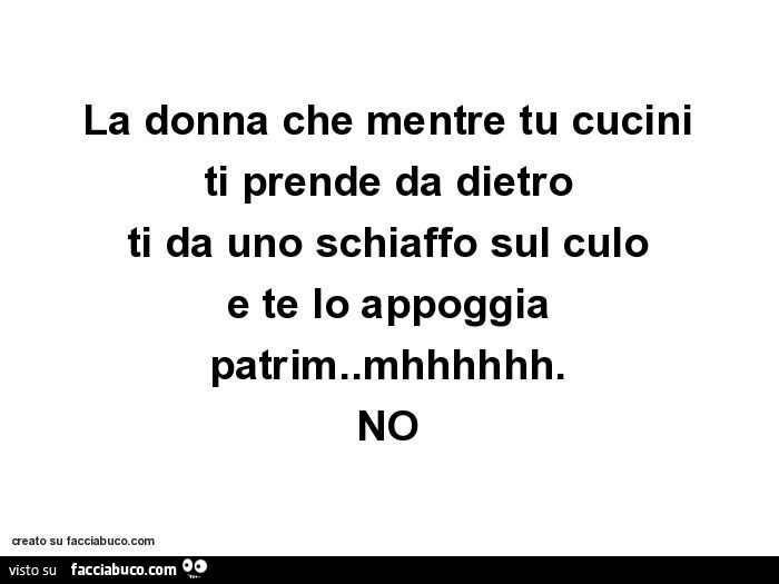 La donna che mentre tu cucini ti prende da dietro ti da uno schiaffo sul culo e te lo appoggia patrim. Mhhhhhh. NO