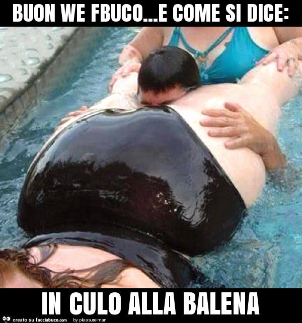 Buon we fbuco… e come si dice: in culo alla balena