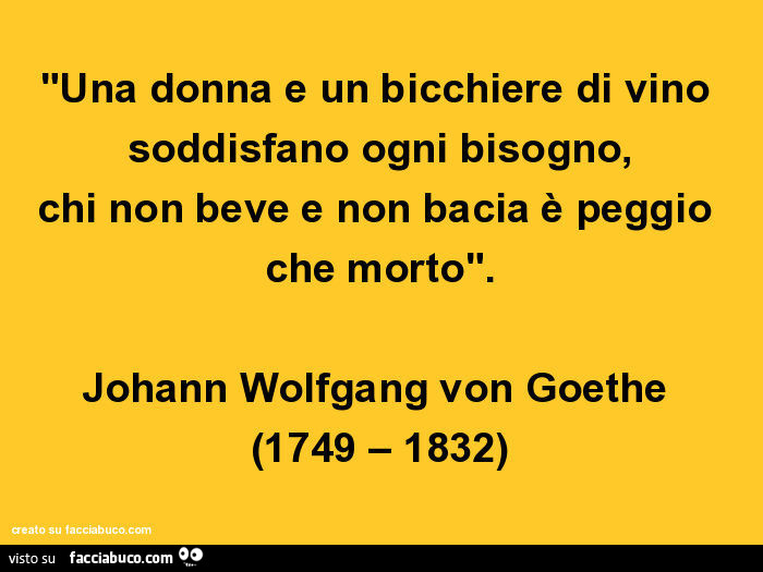 Una donna e un bicchiere di vino soddisfano ogni bisogno, chi non beve e non bacia è peggio che morto. Johann Wolfgang von Goethe 1749 – 1832