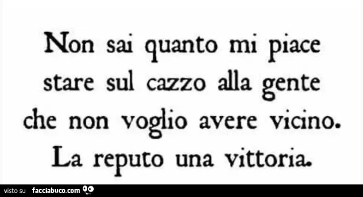 Non sai quanto mi piace stare sul cazzo alla gente che non voglio avere vicino. La reputo una vittoria