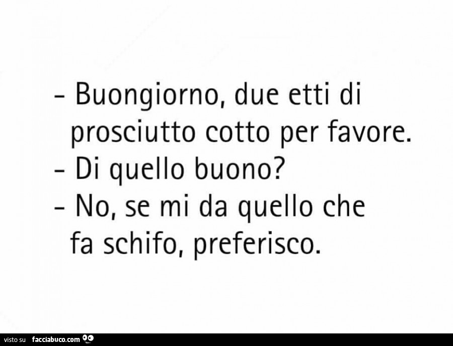 Buongiorno, due etti di prosciutto cotto per favore. Di quello buono? No, se mi da quello che fa schifo, preferisco