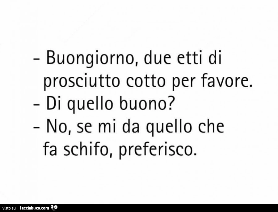 Buongiorno, due etti di prosciutto cotto per favore. Di quello buono? No, se mi da quello che fa schifo, preferisco