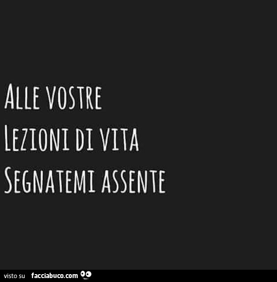 Alle vostre lezioni di vita segnatemi assente
