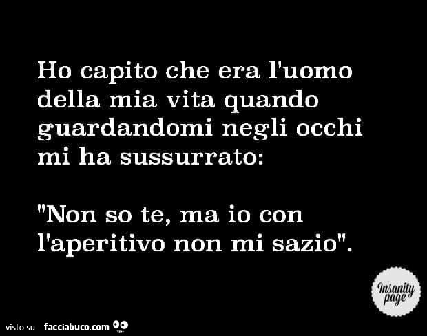 Ho capito che era l'uomo della mia vita quando guardandomi negli occhi mi ha sussurrato: non so te, ma io con l'aperitivo non mi sazio