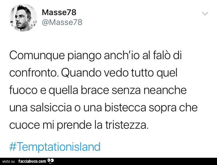 Comunque piango anch'io al falò di confronto. Quando vedo tutto quel fuoco e quella brace senza neanche una salsiccia o una bistecca sopra che cuoce mi prende la tristezza