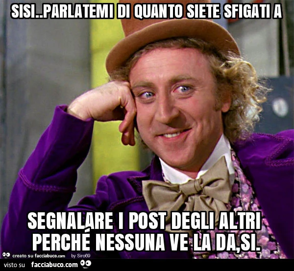 Sisi. Parlatemi di quanto siete sfigati a segnalare i post degli altri perché nessuna ve la da, si