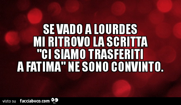 Se vado a lourdes mi ritrovo la scritta ci siamo trasferiti a fatima ne sono convinto