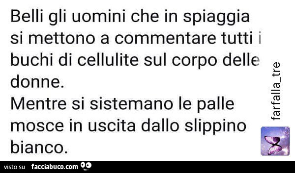 Belli gli uomini che in spiaggia si mettono a commentare tutti i buchi di cellulite sul corpo delle donne. Mentre si sistemano le palle mosce in uscita dallo slippino bianco