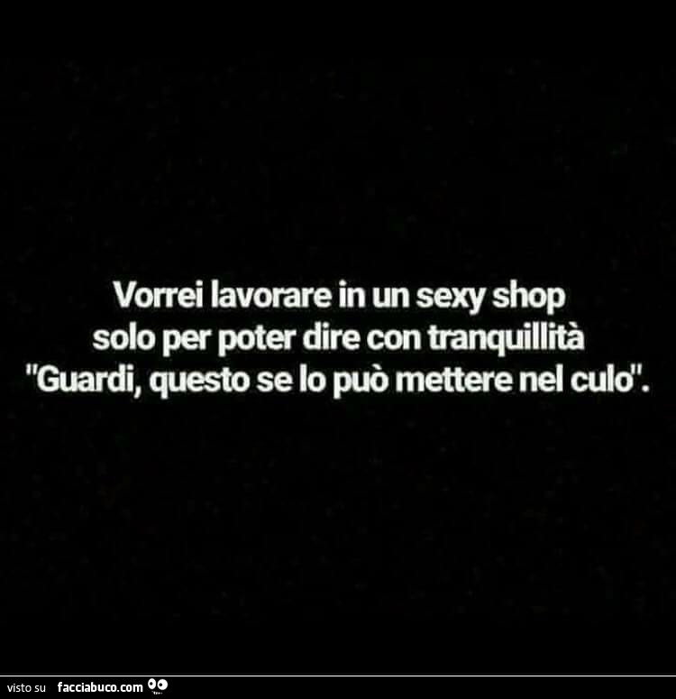 Vorrei lavorare in un sexy shop solo per poter dire con tranquillità guardi, questo se lo può mettere nel culo