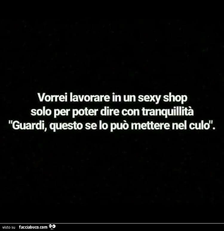 Vorrei lavorare in un sexy shop solo per poter dire con tranquillità guardi, questo se lo può mettere nel culo