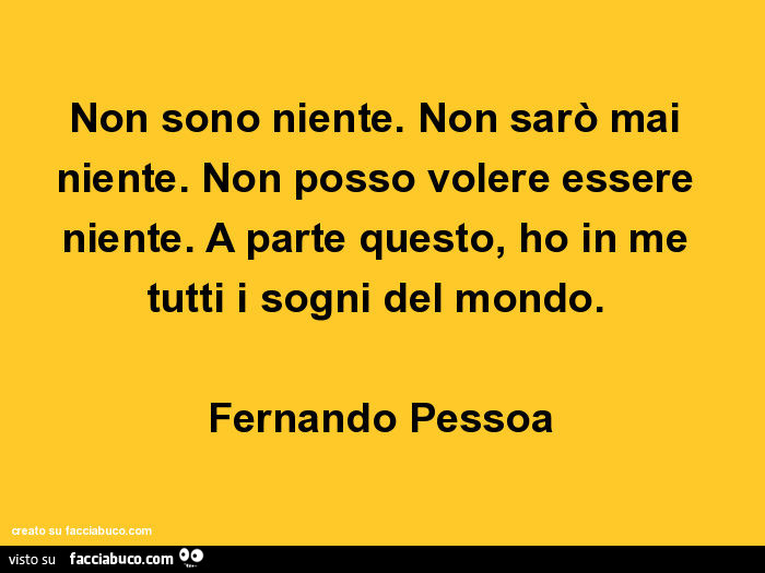 Non sono niente. Non sarò mai niente. Non posso volere essere niente. A parte questo, ho in me tutti i sogni del mondo. Fernando Pessoa