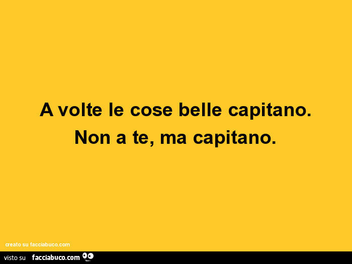 A volte le cose belle capitano. Non a te, ma capitano