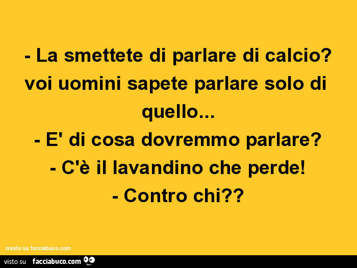 La smettete di parlare di calcio? Voi uomini sapete parlare solo di quello… E di cosa dovremmo parlare? C'è il lavandino che perde! Contro chi?