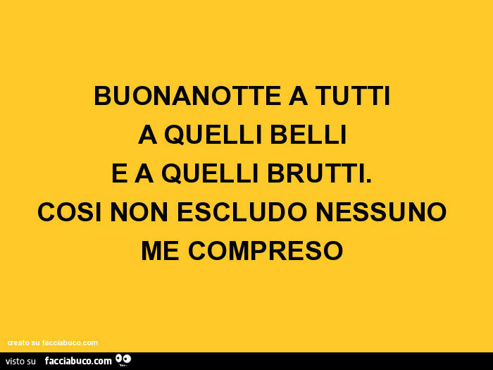 Buonanotte a tutti a quelli belli e a quelli brutti. Così non escludo nessuno me compreso