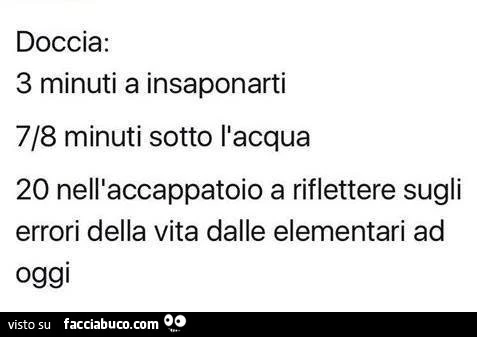 Doccia: 3 minuti a insaponarti 7/8 minuti sotto l'acqua 20 nell'accappatoio a riflettere sugli errori della vita dalle elementari ad oggi