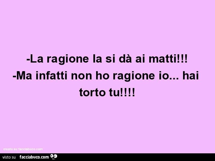 La ragione la si dà ai matti! -Ma infatti non ho ragione io… hai torto tu