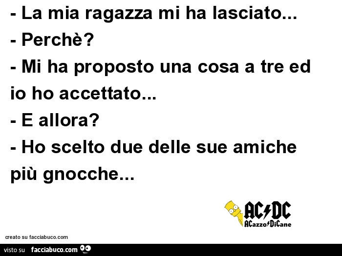La mia ragazza mi ha lasciato… Perchè? Mi ha proposto una cosa a tre ed io ho accettato… E allora? Ho scelto due delle sue amiche più gnocche