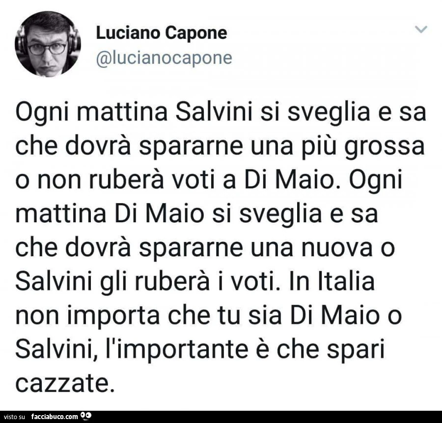Ogni mattina salvini si sveglia e sa che dovrà spararne una più grossa o non ruberà voti a di maio. Ogni mattina di maio si sveglia e sa che dovrà spararne una nuova o salvini gli ruberà i voti. In italia non importa che tu sia di maio o salvini, l'i