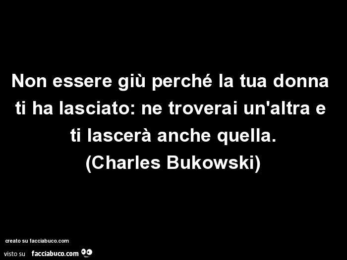 Non essere giù perché la tua donna ti ha lasciato: ne troverai un'altra e ti lascerà anche quella. Charles Bukowski