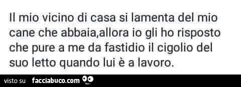 Il mio vicino di casa si lamenta del mio cane che abbaia, allora io gli ho risposto che pure a me da fastidio il cigolio del suo letto quando lui è a lavoro