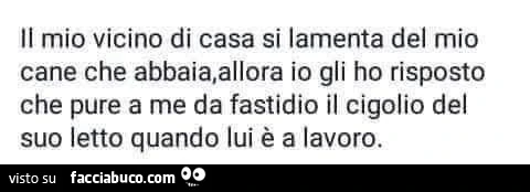 Il mio vicino di casa si lamenta del mio cane che abbaia, allora io gli ho risposto che pure a me da fastidio il cigolio del suo letto quando lui è a lavoro