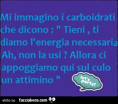 Mi immagino i carboidrati che dicono: tieni, ti diamo l'energia necessaria ah, non la usi? Allora ci appoggiamo qui sul culo un attimino