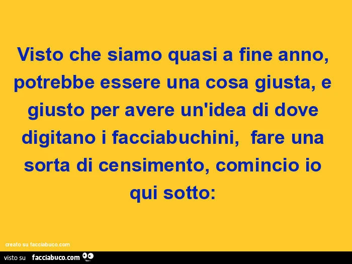 Visto che siamo quasi a fine anno, potrebbe essere una cosa giusta, e giusto per avere un'idea di dove digitano i facciabuchini, fare una sorta di censimento, comincio io qui sotto