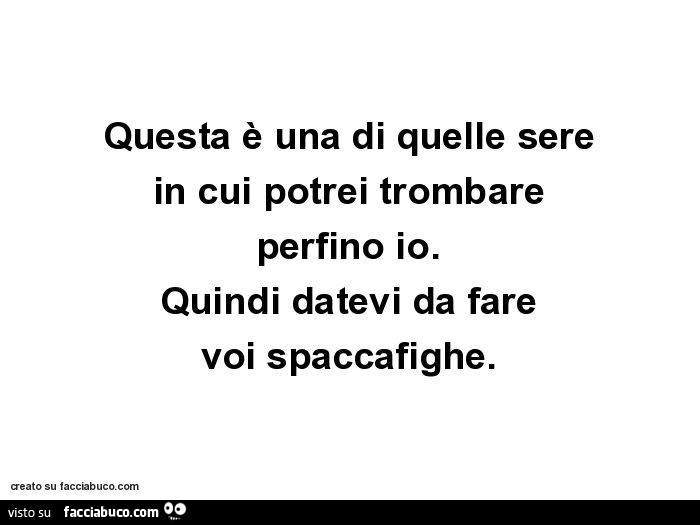 Questa è una di quelle sere in cui potrei trombare perfino io. Quindi datevi da fare voi spaccafighe